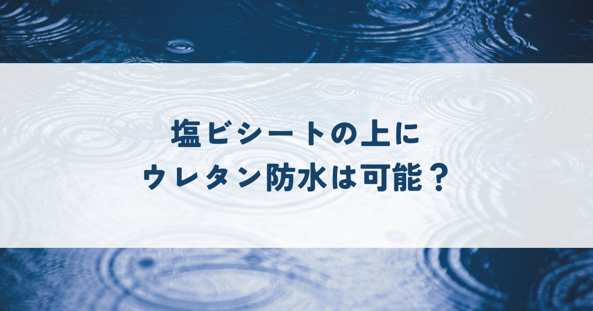 塩ビシートの上にウレタン防水は可能？施工方法と注意点